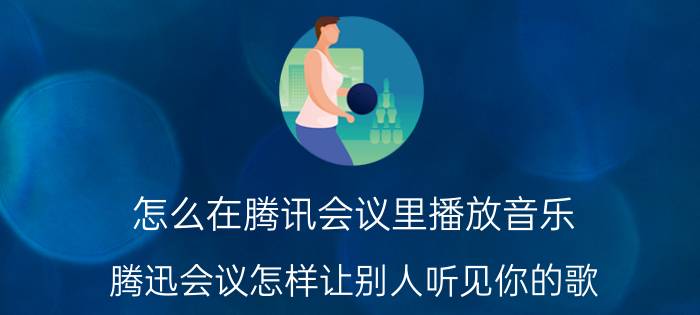 怎么在腾讯会议里播放音乐 腾迅会议怎样让别人听见你的歌？